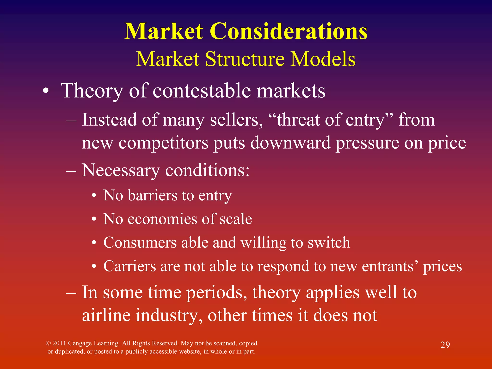 © 2011 Cengage Learning. All Rights Reserved. May not be scanned, copied
or duplicated, or posted to a publicly accessible website, in whole or in part.
29
Market Considerations
Market Structure Models
• Theory of contestable markets
– Instead of many sellers, “threat of entry” from
new competitors puts downward pressure on price
– Necessary conditions:
• No barriers to entry
• No economies of scale
• Consumers able and willing to switch
• Carriers are not able to respond to new entrants’ prices
– In some time periods, theory applies well to
airline industry, other times it does not
 