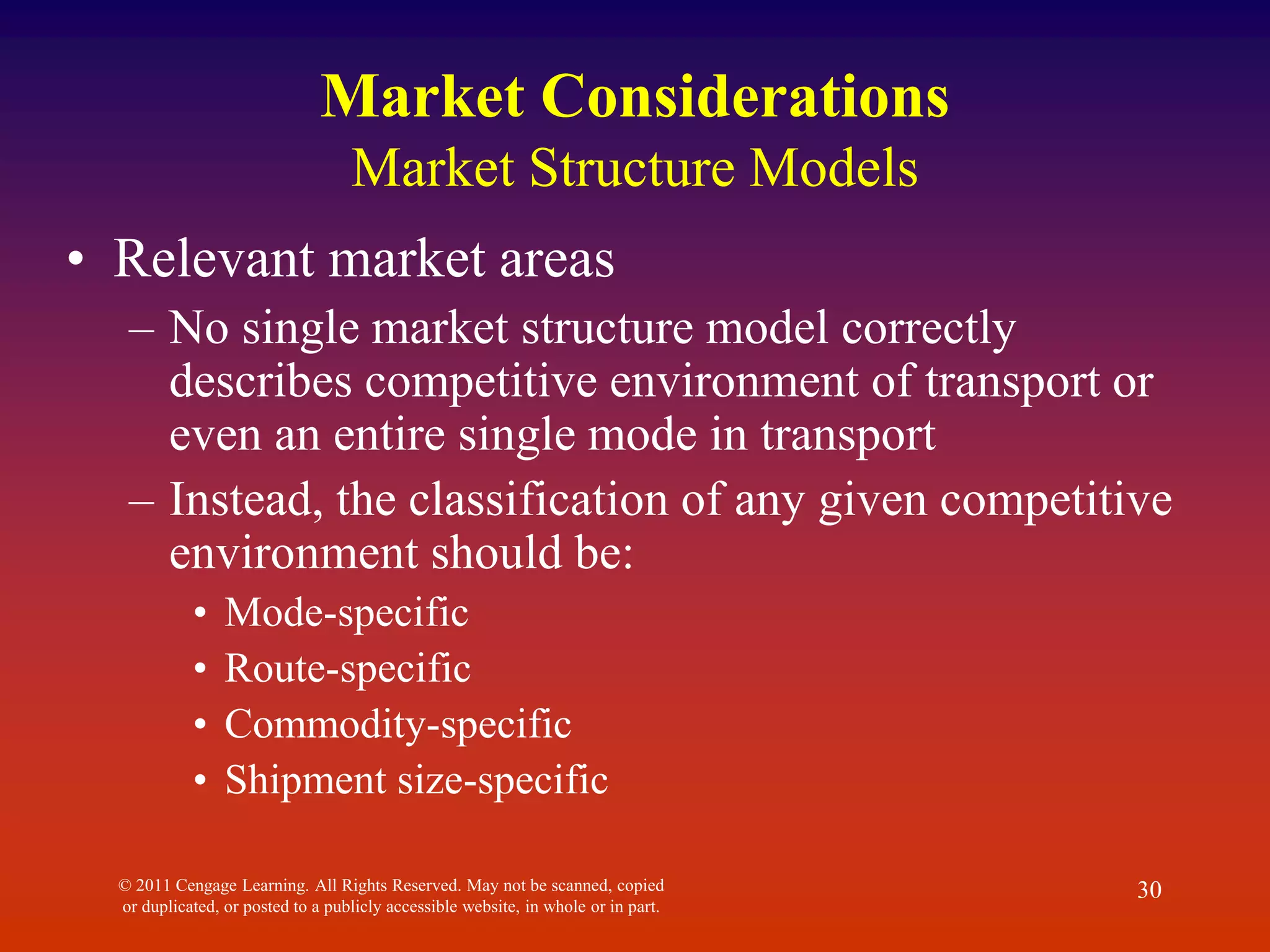 © 2011 Cengage Learning. All Rights Reserved. May not be scanned, copied
or duplicated, or posted to a publicly accessible website, in whole or in part.
30
Market Considerations
Market Structure Models
• Relevant market areas
– No single market structure model correctly
describes competitive environment of transport or
even an entire single mode in transport
– Instead, the classification of any given competitive
environment should be:
• Mode-specific
• Route-specific
• Commodity-specific
• Shipment size-specific
 