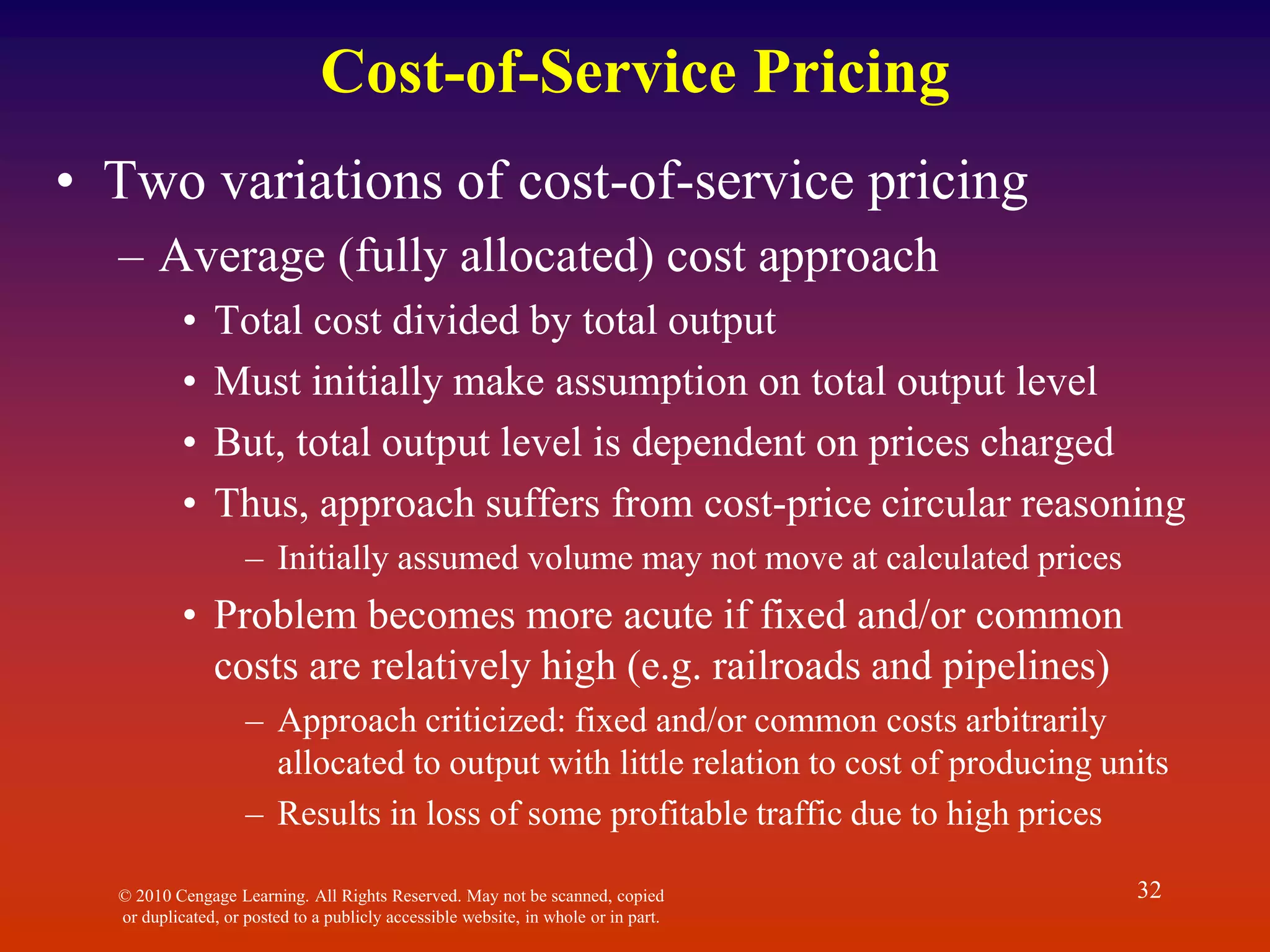 © 2010 Cengage Learning. All Rights Reserved. May not be scanned, copied
or duplicated, or posted to a publicly accessible website, in whole or in part.
32
Cost-of-Service Pricing
• Two variations of cost-of-service pricing
– Average (fully allocated) cost approach
• Total cost divided by total output
• Must initially make assumption on total output level
• But, total output level is dependent on prices charged
• Thus, approach suffers from cost-price circular reasoning
– Initially assumed volume may not move at calculated prices
• Problem becomes more acute if fixed and/or common
costs are relatively high (e.g. railroads and pipelines)
– Approach criticized: fixed and/or common costs arbitrarily
allocated to output with little relation to cost of producing units
– Results in loss of some profitable traffic due to high prices
 