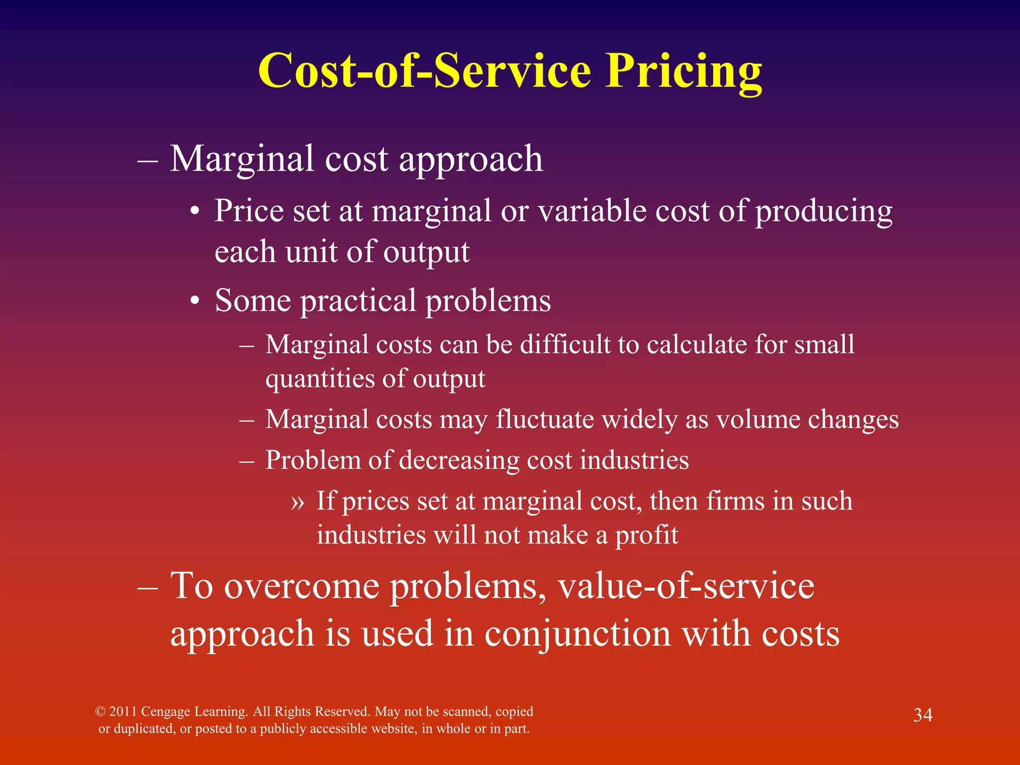 Cost-of-Service Pricing
– Marginal cost approach
• Price set at marginal or variable cost of producing
each unit of output
• Some practical problems
– Marginal costs can be difficult to calculate for small
quantities of output
– Marginal costs may fluctuate widely as volume changes
– Problem of decreasing cost industries
» If prices set at marginal cost, then firms in such
industries will not make a profit
– To overcome problems, value-of-service
approach is used in conjunction with costs
© 2011 Cengage Learning. All Rights Reserved. May not be scanned, copied
or duplicated, or posted to a publicly accessible website, in whole or in part.
34
 