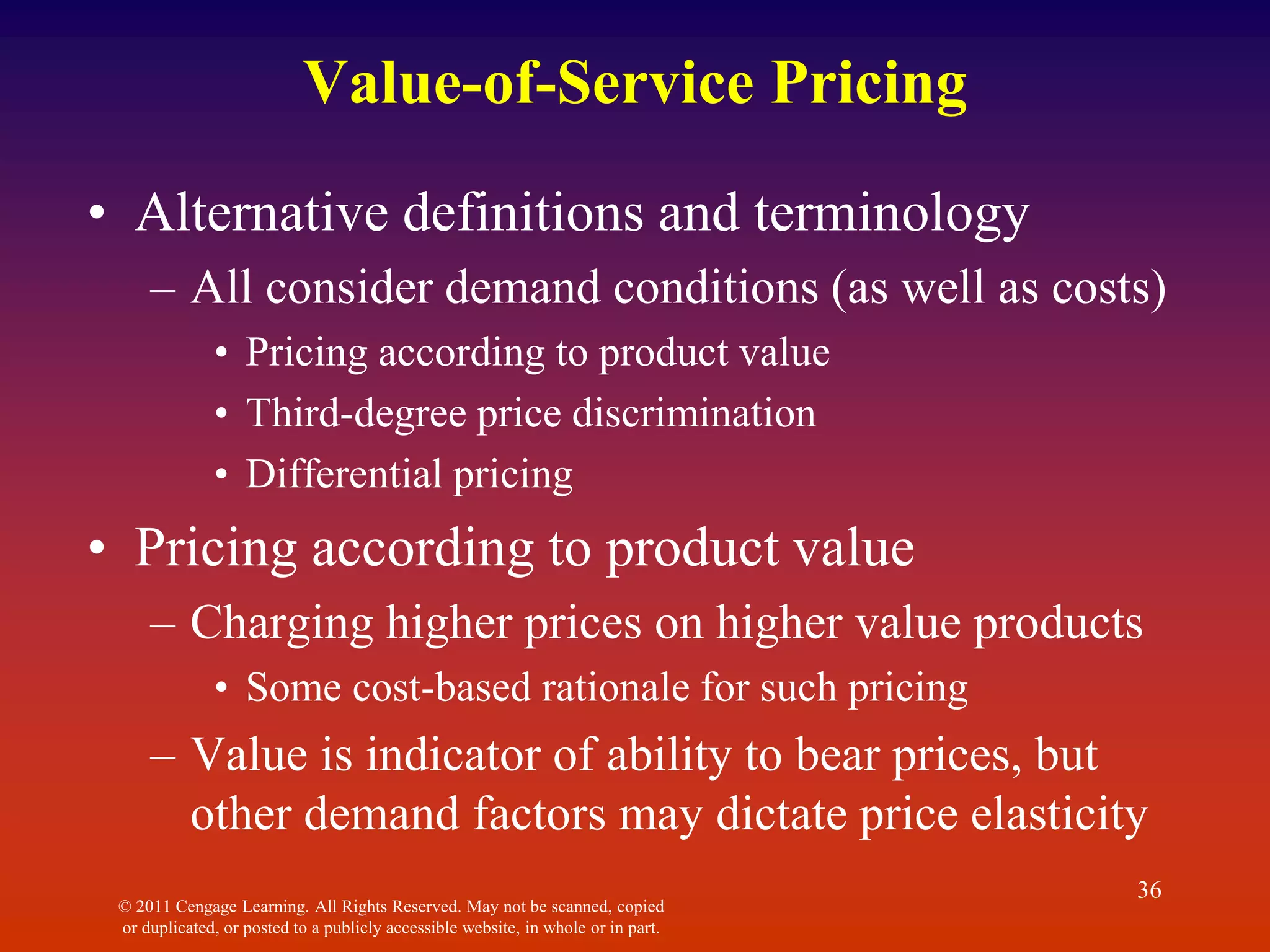 © 2011 Cengage Learning. All Rights Reserved. May not be scanned, copied
or duplicated, or posted to a publicly accessible website, in whole or in part.
36
Value-of-Service Pricing
• Alternative definitions and terminology
– All consider demand conditions (as well as costs)
• Pricing according to product value
• Third-degree price discrimination
• Differential pricing
• Pricing according to product value
– Charging higher prices on higher value products
• Some cost-based rationale for such pricing
– Value is indicator of ability to bear prices, but
other demand factors may dictate price elasticity
 