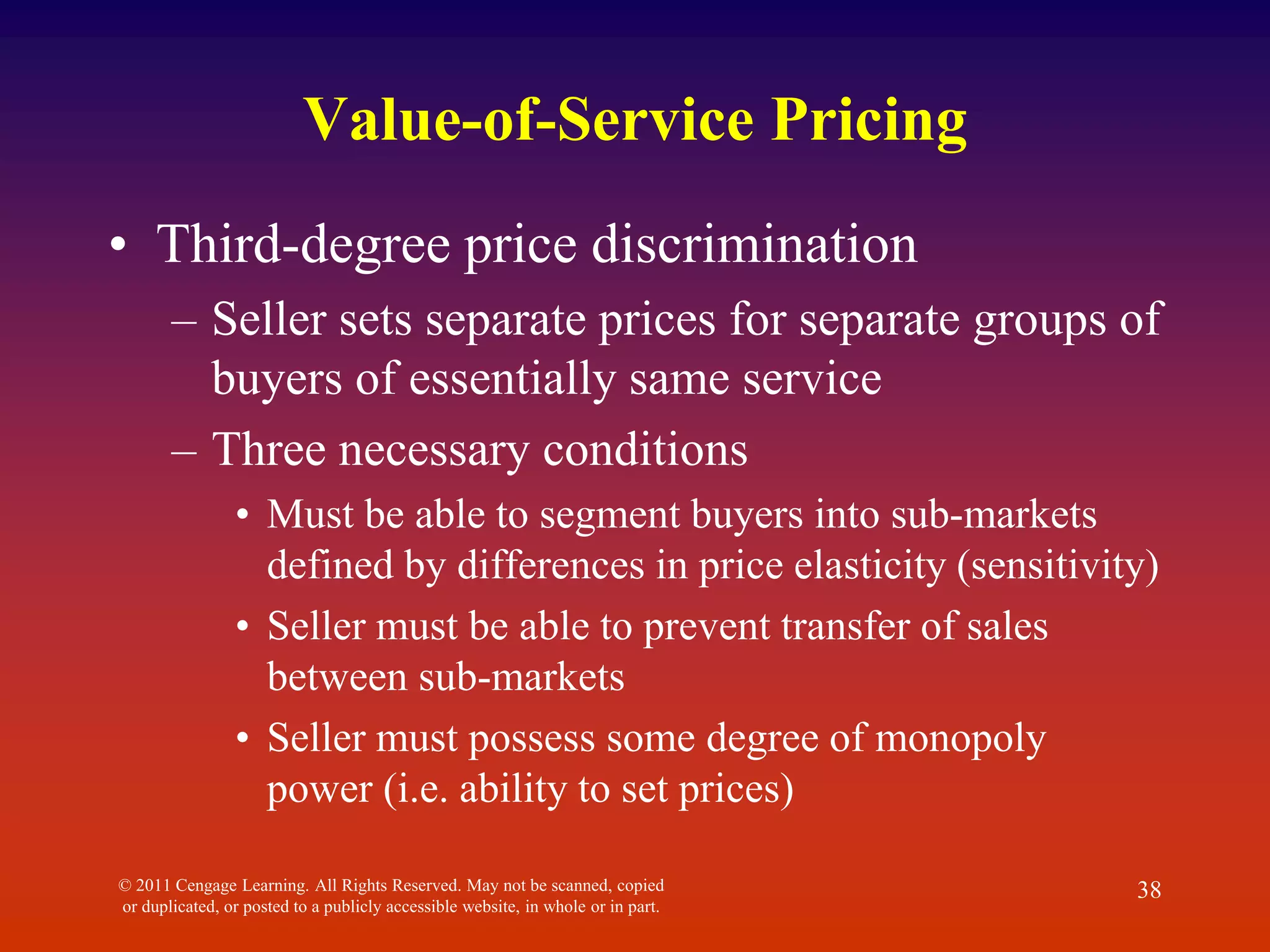 © 2011 Cengage Learning. All Rights Reserved. May not be scanned, copied
or duplicated, or posted to a publicly accessible website, in whole or in part.
38
Value-of-Service Pricing
• Third-degree price discrimination
– Seller sets separate prices for separate groups of
buyers of essentially same service
– Three necessary conditions
• Must be able to segment buyers into sub-markets
defined by differences in price elasticity (sensitivity)
• Seller must be able to prevent transfer of sales
between sub-markets
• Seller must possess some degree of monopoly
power (i.e. ability to set prices)
 