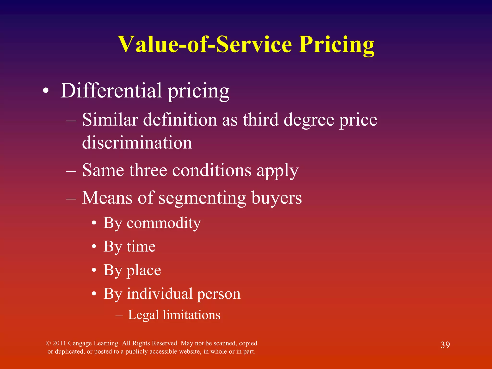 © 2011 Cengage Learning. All Rights Reserved. May not be scanned, copied
or duplicated, or posted to a publicly accessible website, in whole or in part.
39
Value-of-Service Pricing
• Differential pricing
– Similar definition as third degree price
discrimination
– Same three conditions apply
– Means of segmenting buyers
• By commodity
• By time
• By place
• By individual person
– Legal limitations
 