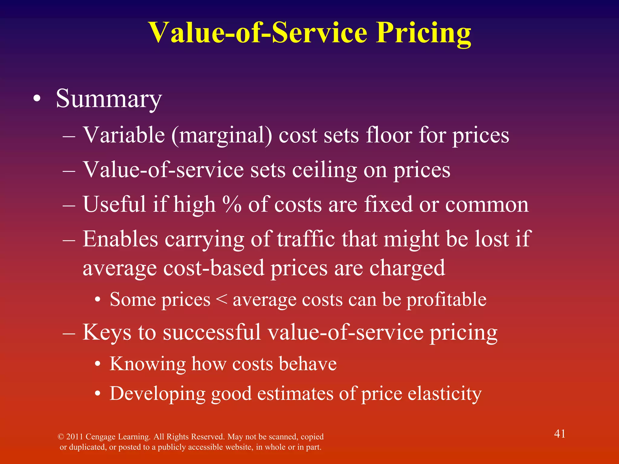 © 2011 Cengage Learning. All Rights Reserved. May not be scanned, copied
or duplicated, or posted to a publicly accessible website, in whole or in part.
41
Value-of-Service Pricing
• Summary
– Variable (marginal) cost sets floor for prices
– Value-of-service sets ceiling on prices
– Useful if high % of costs are fixed or common
– Enables carrying of traffic that might be lost if
average cost-based prices are charged
• Some prices < average costs can be profitable
– Keys to successful value-of-service pricing
• Knowing how costs behave
• Developing good estimates of price elasticity
 