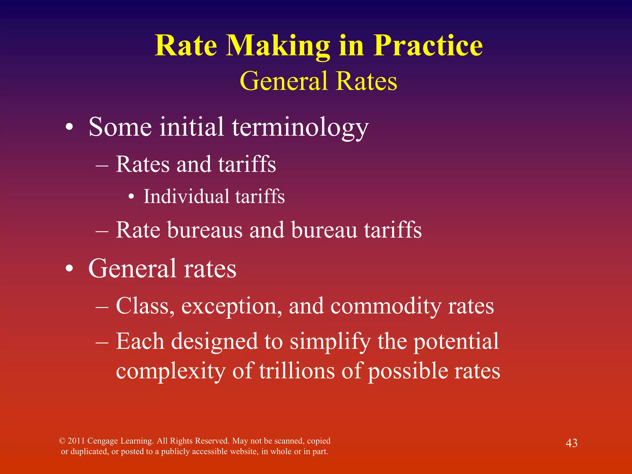 © 2011 Cengage Learning. All Rights Reserved. May not be scanned, copied
or duplicated, or posted to a publicly accessible website, in whole or in part.
43
Rate Making in Practice
General Rates
• Some initial terminology
– Rates and tariffs
• Individual tariffs
– Rate bureaus and bureau tariffs
• General rates
– Class, exception, and commodity rates
– Each designed to simplify the potential
complexity of trillions of possible rates
 