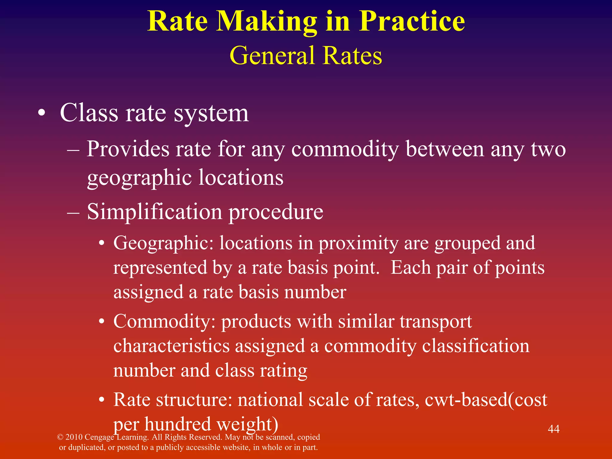 © 2010 Cengage Learning. All Rights Reserved. May not be scanned, copied
or duplicated, or posted to a publicly accessible website, in whole or in part.
44
Rate Making in Practice
General Rates
• Class rate system
– Provides rate for any commodity between any two
geographic locations
– Simplification procedure
• Geographic: locations in proximity are grouped and
represented by a rate basis point. Each pair of points
assigned a rate basis number
• Commodity: products with similar transport
characteristics assigned a commodity classification
number and class rating
• Rate structure: national scale of rates, cwt-based(cost
per hundred weight)
 