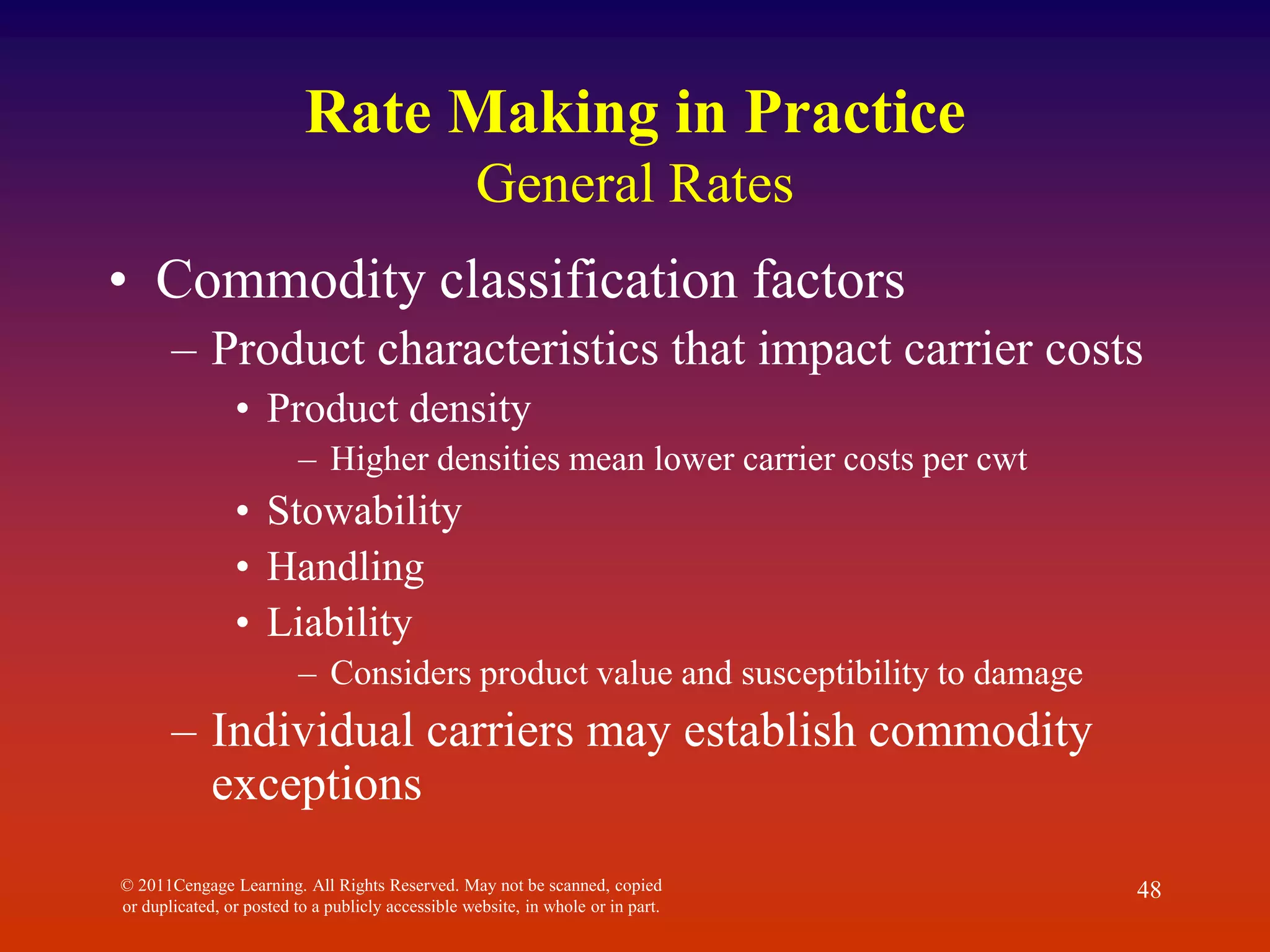 © 2011Cengage Learning. All Rights Reserved. May not be scanned, copied
or duplicated, or posted to a publicly accessible website, in whole or in part.
48
Rate Making in Practice
General Rates
• Commodity classification factors
– Product characteristics that impact carrier costs
• Product density
– Higher densities mean lower carrier costs per cwt
• Stowability
• Handling
• Liability
– Considers product value and susceptibility to damage
– Individual carriers may establish commodity
exceptions
 