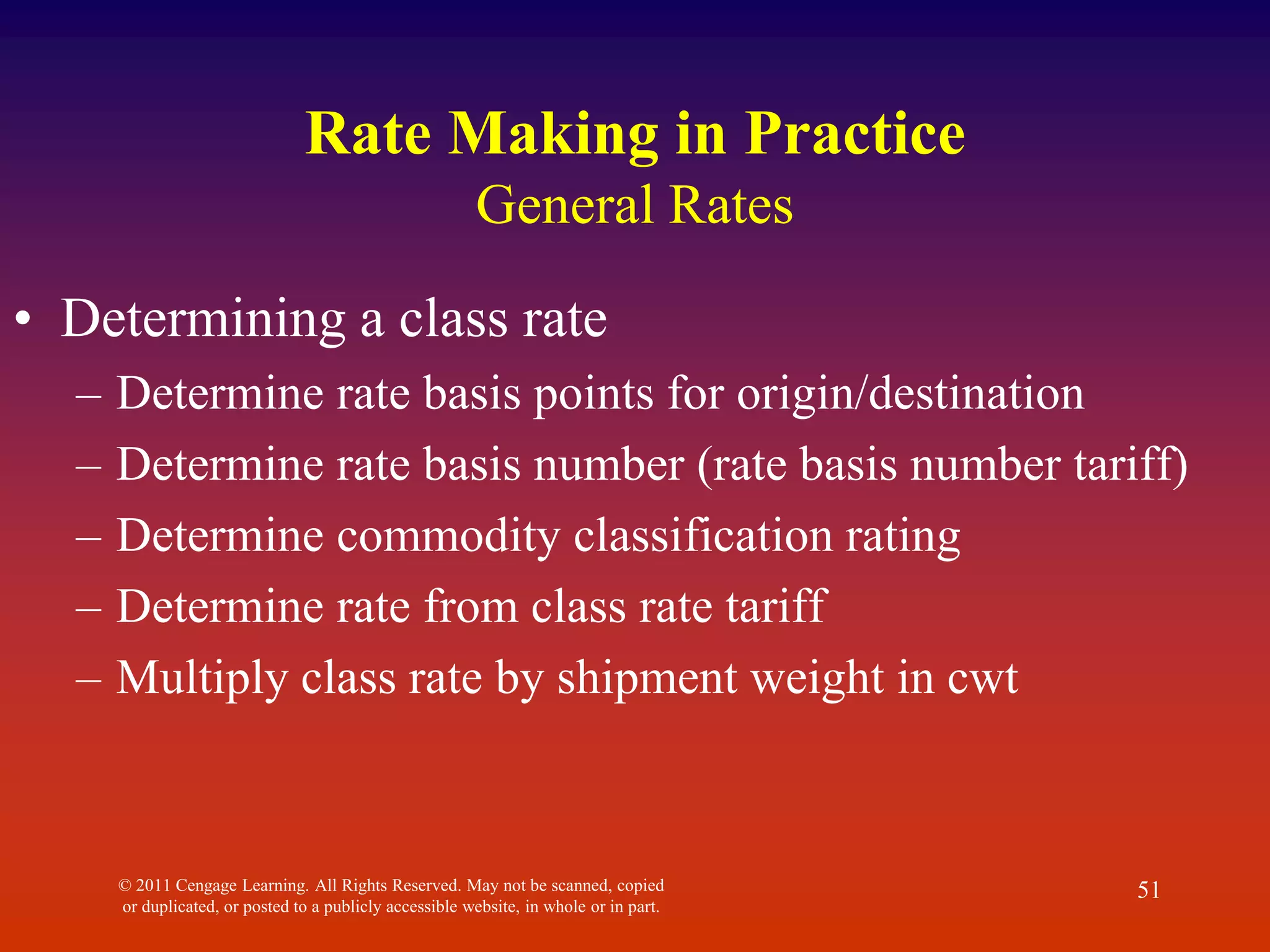 © 2011 Cengage Learning. All Rights Reserved. May not be scanned, copied
or duplicated, or posted to a publicly accessible website, in whole or in part.
51
Rate Making in Practice
General Rates
• Determining a class rate
– Determine rate basis points for origin/destination
– Determine rate basis number (rate basis number tariff)
– Determine commodity classification rating
– Determine rate from class rate tariff
– Multiply class rate by shipment weight in cwt
 
