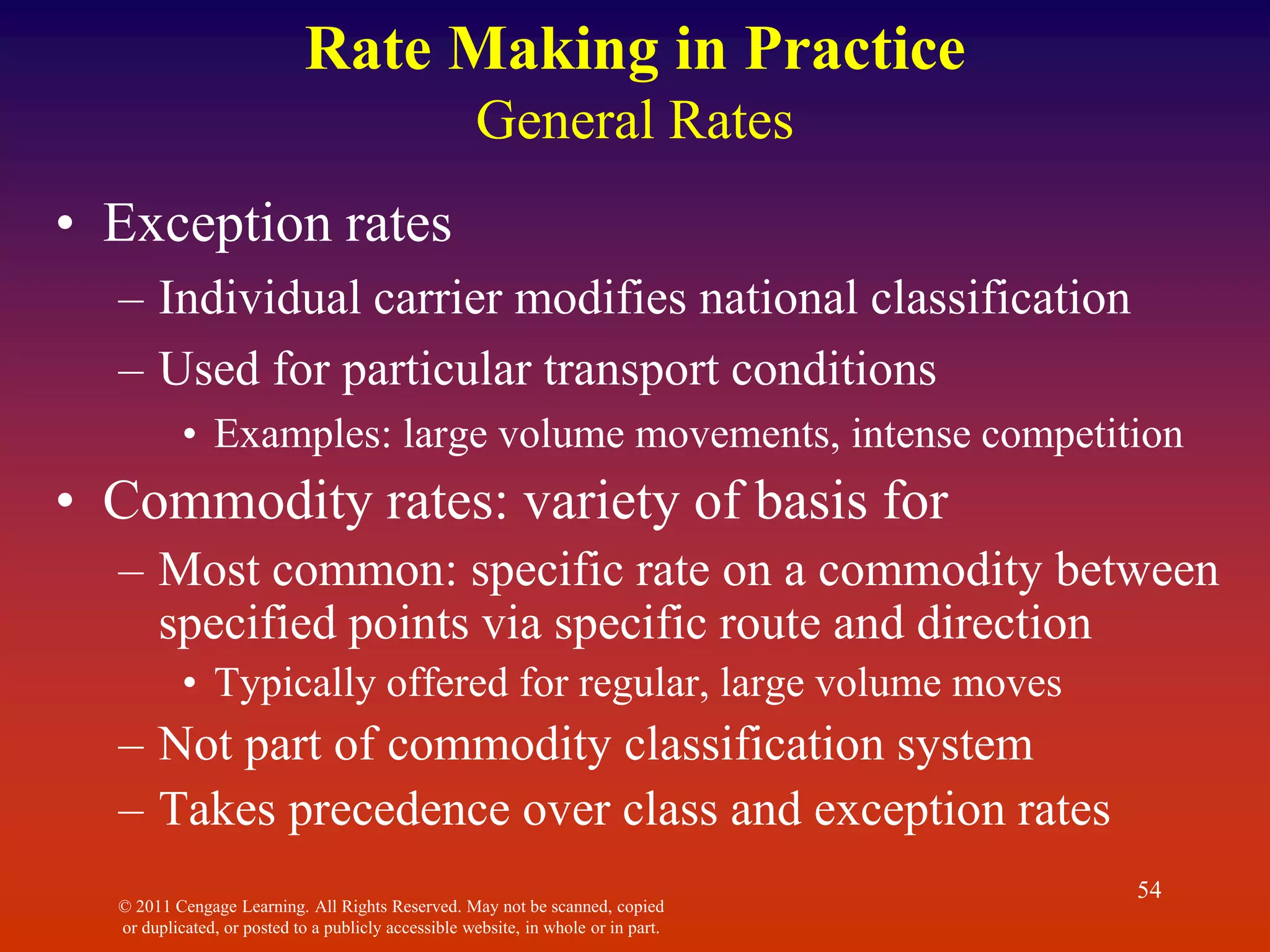 © 2011 Cengage Learning. All Rights Reserved. May not be scanned, copied
or duplicated, or posted to a publicly accessible website, in whole or in part.
54
Rate Making in Practice
General Rates
• Exception rates
– Individual carrier modifies national classification
– Used for particular transport conditions
• Examples: large volume movements, intense competition
• Commodity rates: variety of basis for
– Most common: specific rate on a commodity between
specified points via specific route and direction
• Typically offered for regular, large volume moves
– Not part of commodity classification system
– Takes precedence over class and exception rates
 