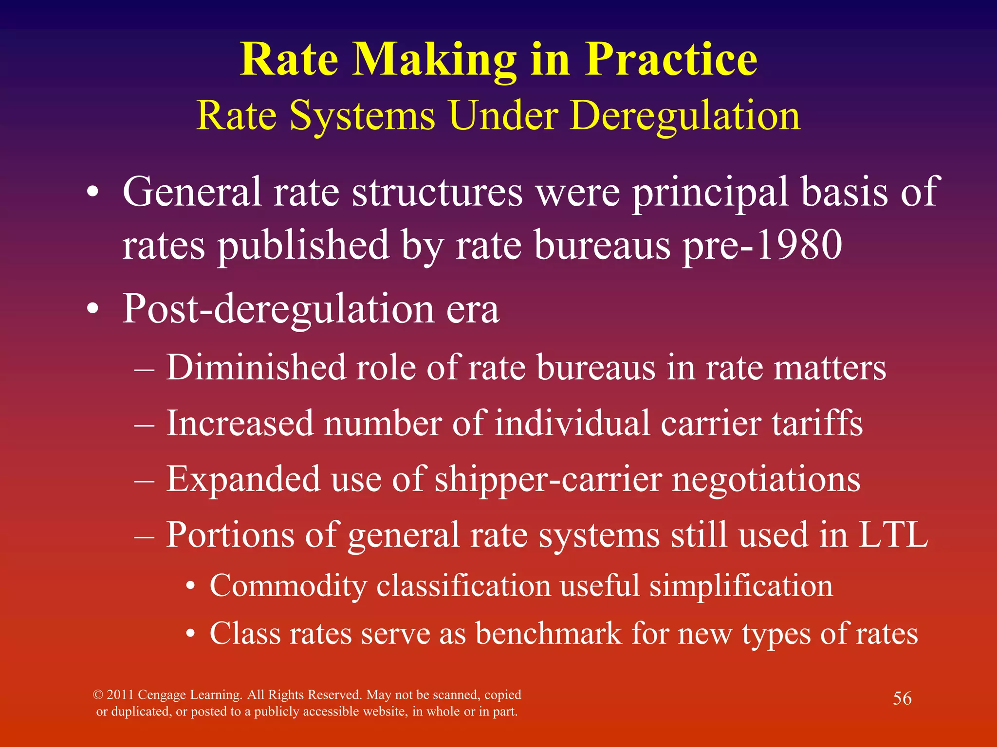 © 2011 Cengage Learning. All Rights Reserved. May not be scanned, copied
or duplicated, or posted to a publicly accessible website, in whole or in part.
56
Rate Making in Practice
Rate Systems Under Deregulation
• General rate structures were principal basis of
rates published by rate bureaus pre-1980
• Post-deregulation era
– Diminished role of rate bureaus in rate matters
– Increased number of individual carrier tariffs
– Expanded use of shipper-carrier negotiations
– Portions of general rate systems still used in LTL
• Commodity classification useful simplification
• Class rates serve as benchmark for new types of rates
 