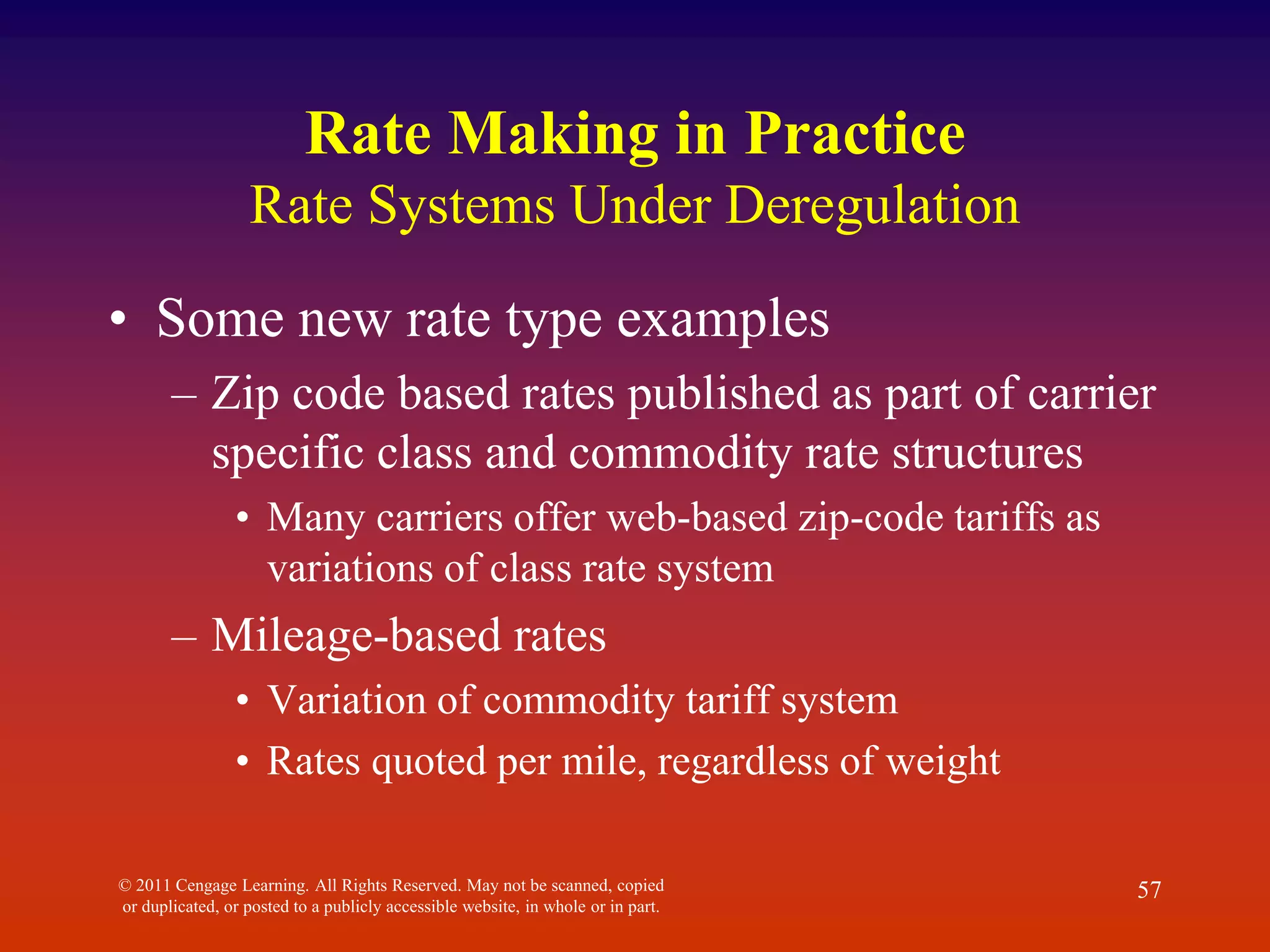 © 2011 Cengage Learning. All Rights Reserved. May not be scanned, copied
or duplicated, or posted to a publicly accessible website, in whole or in part.
57
Rate Making in Practice
Rate Systems Under Deregulation
• Some new rate type examples
– Zip code based rates published as part of carrier
specific class and commodity rate structures
• Many carriers offer web-based zip-code tariffs as
variations of class rate system
– Mileage-based rates
• Variation of commodity tariff system
• Rates quoted per mile, regardless of weight
 