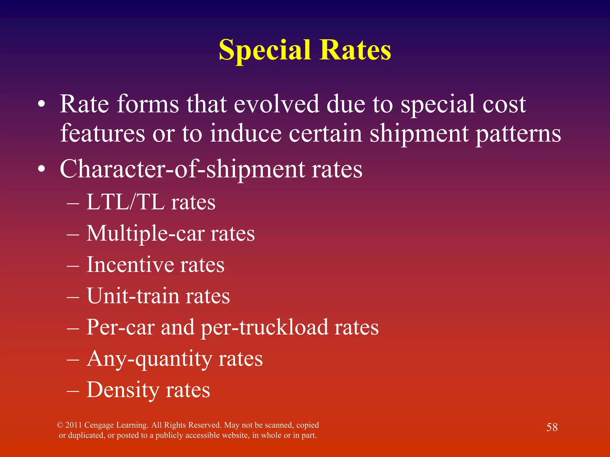 © 2011 Cengage Learning. All Rights Reserved. May not be scanned, copied
or duplicated, or posted to a publicly accessible website, in whole or in part.
58
Special Rates
• Rate forms that evolved due to special cost
features or to induce certain shipment patterns
• Character-of-shipment rates
– LTL/TL rates
– Multiple-car rates
– Incentive rates
– Unit-train rates
– Per-car and per-truckload rates
– Any-quantity rates
– Density rates
 
