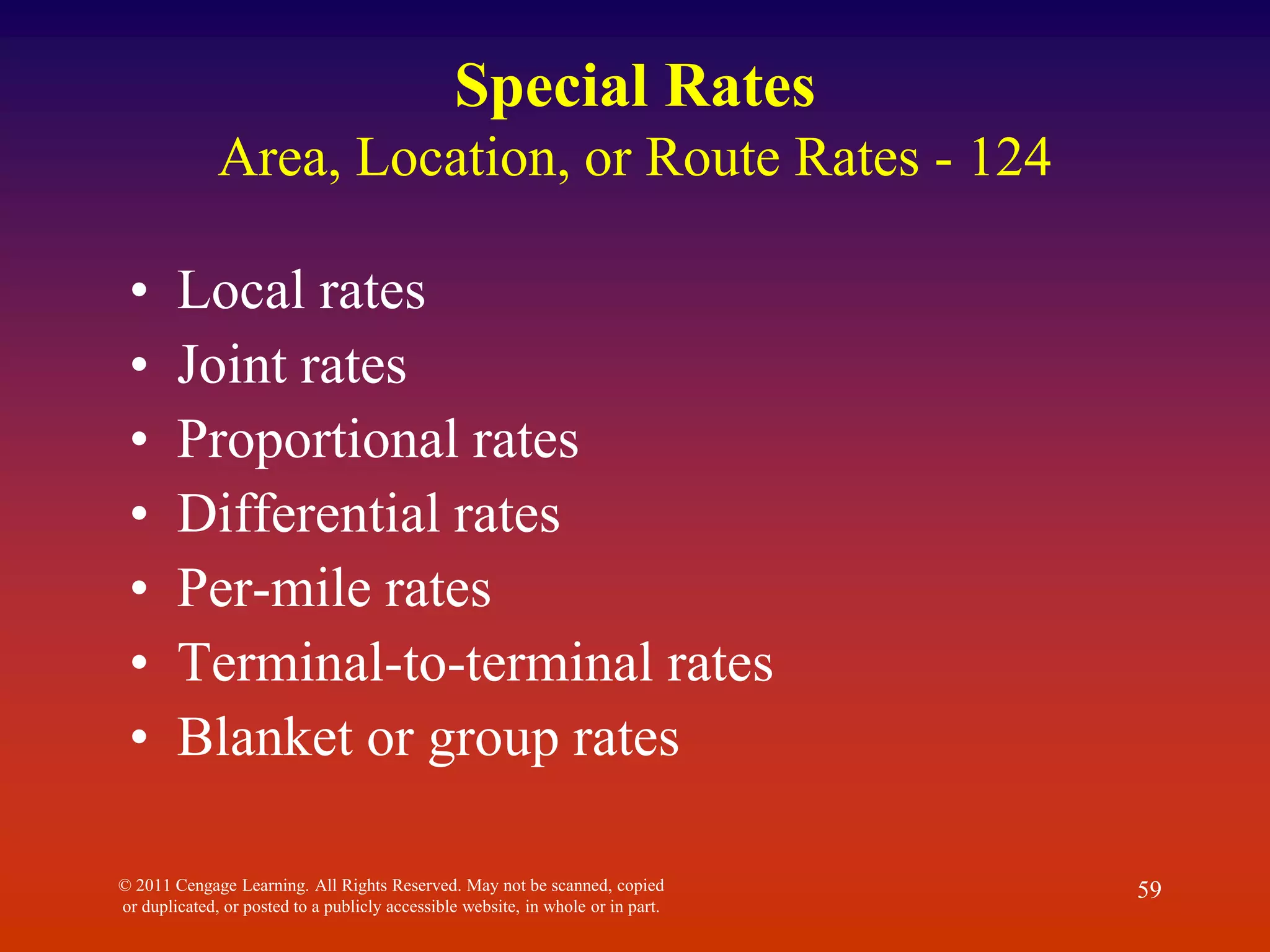 © 2011 Cengage Learning. All Rights Reserved. May not be scanned, copied
or duplicated, or posted to a publicly accessible website, in whole or in part.
59
Special Rates
Area, Location, or Route Rates - 124
• Local rates
• Joint rates
• Proportional rates
• Differential rates
• Per-mile rates
• Terminal-to-terminal rates
• Blanket or group rates
 