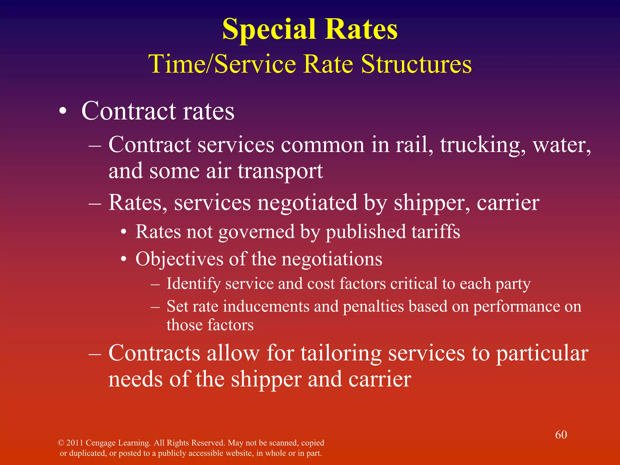 © 2011 Cengage Learning. All Rights Reserved. May not be scanned, copied
or duplicated, or posted to a publicly accessible website, in whole or in part.
60
Special Rates
Time/Service Rate Structures
• Contract rates
– Contract services common in rail, trucking, water,
and some air transport
– Rates, services negotiated by shipper, carrier
• Rates not governed by published tariffs
• Objectives of the negotiations
– Identify service and cost factors critical to each party
– Set rate inducements and penalties based on performance on
those factors
– Contracts allow for tailoring services to particular
needs of the shipper and carrier
 