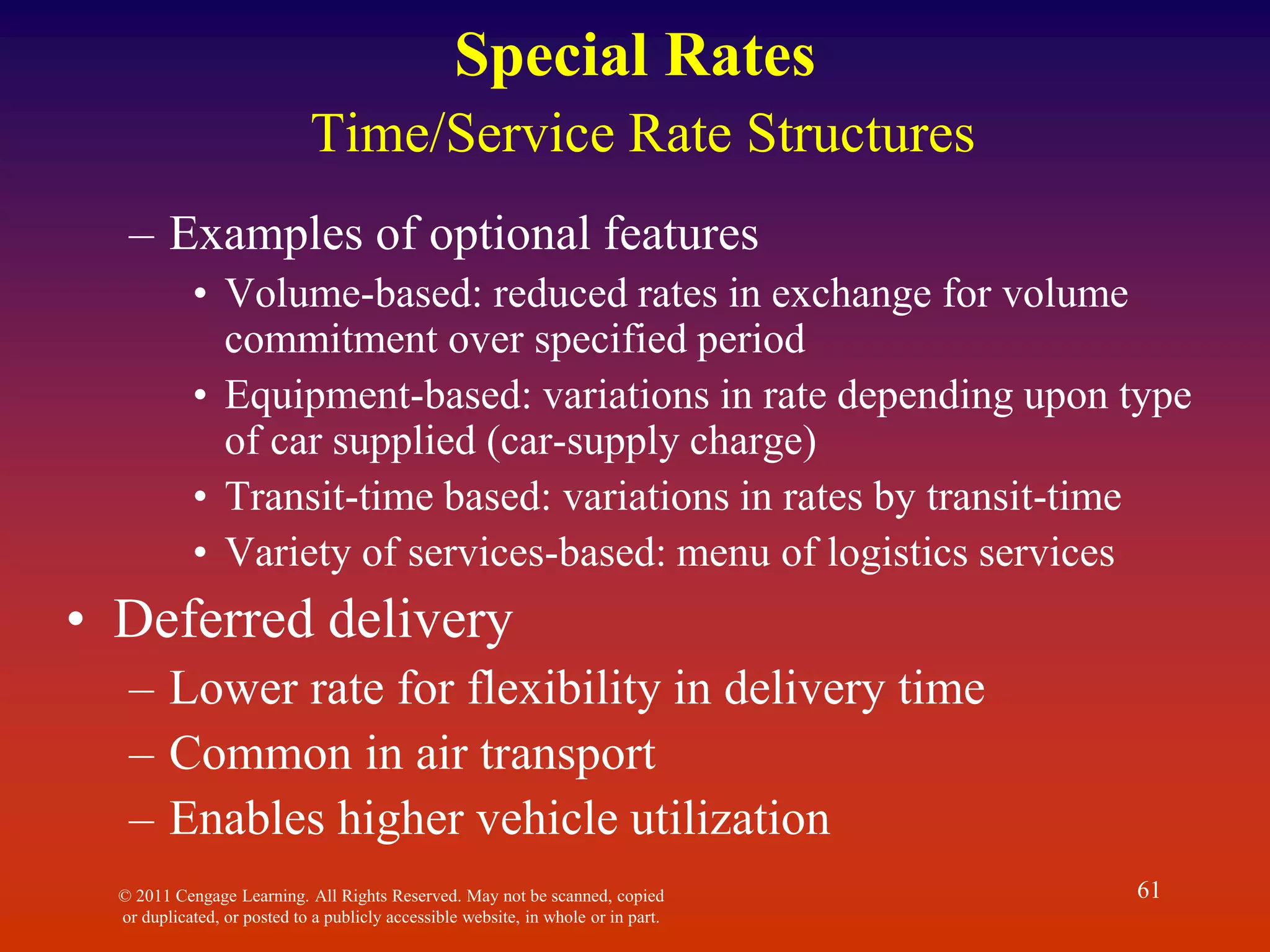 © 2011 Cengage Learning. All Rights Reserved. May not be scanned, copied
or duplicated, or posted to a publicly accessible website, in whole or in part.
61
Special Rates
Time/Service Rate Structures
– Examples of optional features
• Volume-based: reduced rates in exchange for volume
commitment over specified period
• Equipment-based: variations in rate depending upon type
of car supplied (car-supply charge)
• Transit-time based: variations in rates by transit-time
• Variety of services-based: menu of logistics services
• Deferred delivery
– Lower rate for flexibility in delivery time
– Common in air transport
– Enables higher vehicle utilization
 