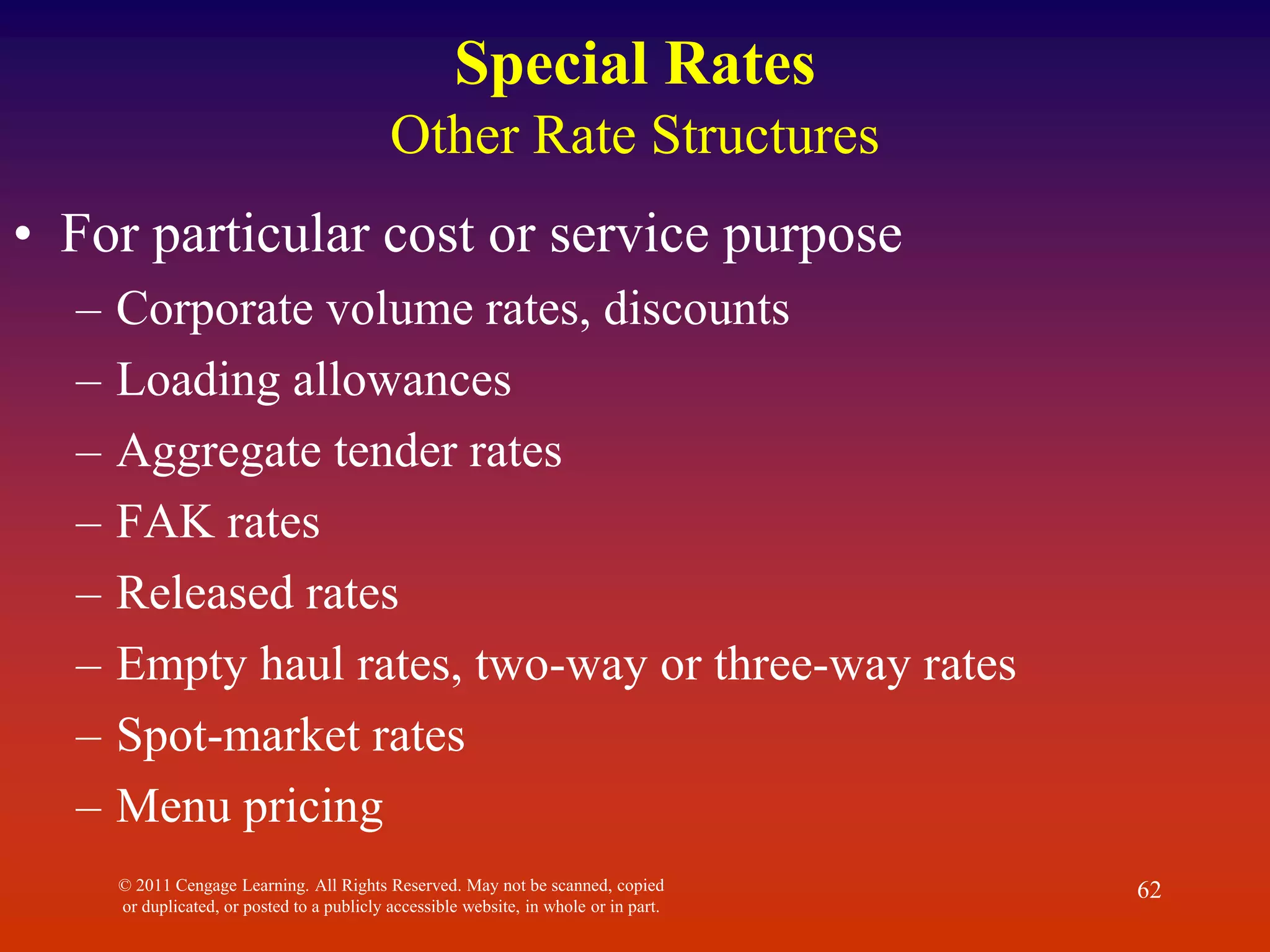 © 2011 Cengage Learning. All Rights Reserved. May not be scanned, copied
or duplicated, or posted to a publicly accessible website, in whole or in part.
62
Special Rates
Other Rate Structures
• For particular cost or service purpose
– Corporate volume rates, discounts
– Loading allowances
– Aggregate tender rates
– FAK rates
– Released rates
– Empty haul rates, two-way or three-way rates
– Spot-market rates
– Menu pricing
 