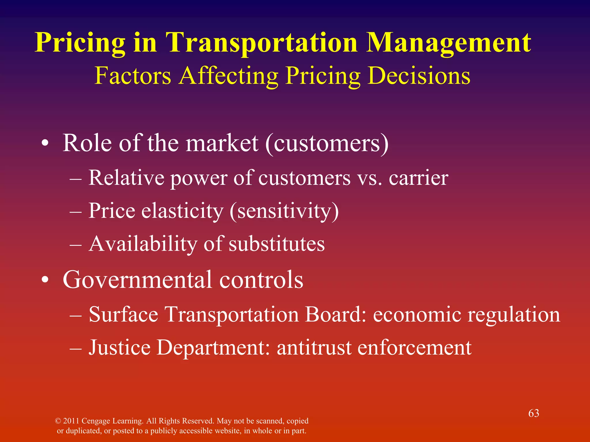 © 2011 Cengage Learning. All Rights Reserved. May not be scanned, copied
or duplicated, or posted to a publicly accessible website, in whole or in part.
63
Pricing in Transportation Management
Factors Affecting Pricing Decisions
• Role of the market (customers)
– Relative power of customers vs. carrier
– Price elasticity (sensitivity)
– Availability of substitutes
• Governmental controls
– Surface Transportation Board: economic regulation
– Justice Department: antitrust enforcement
 