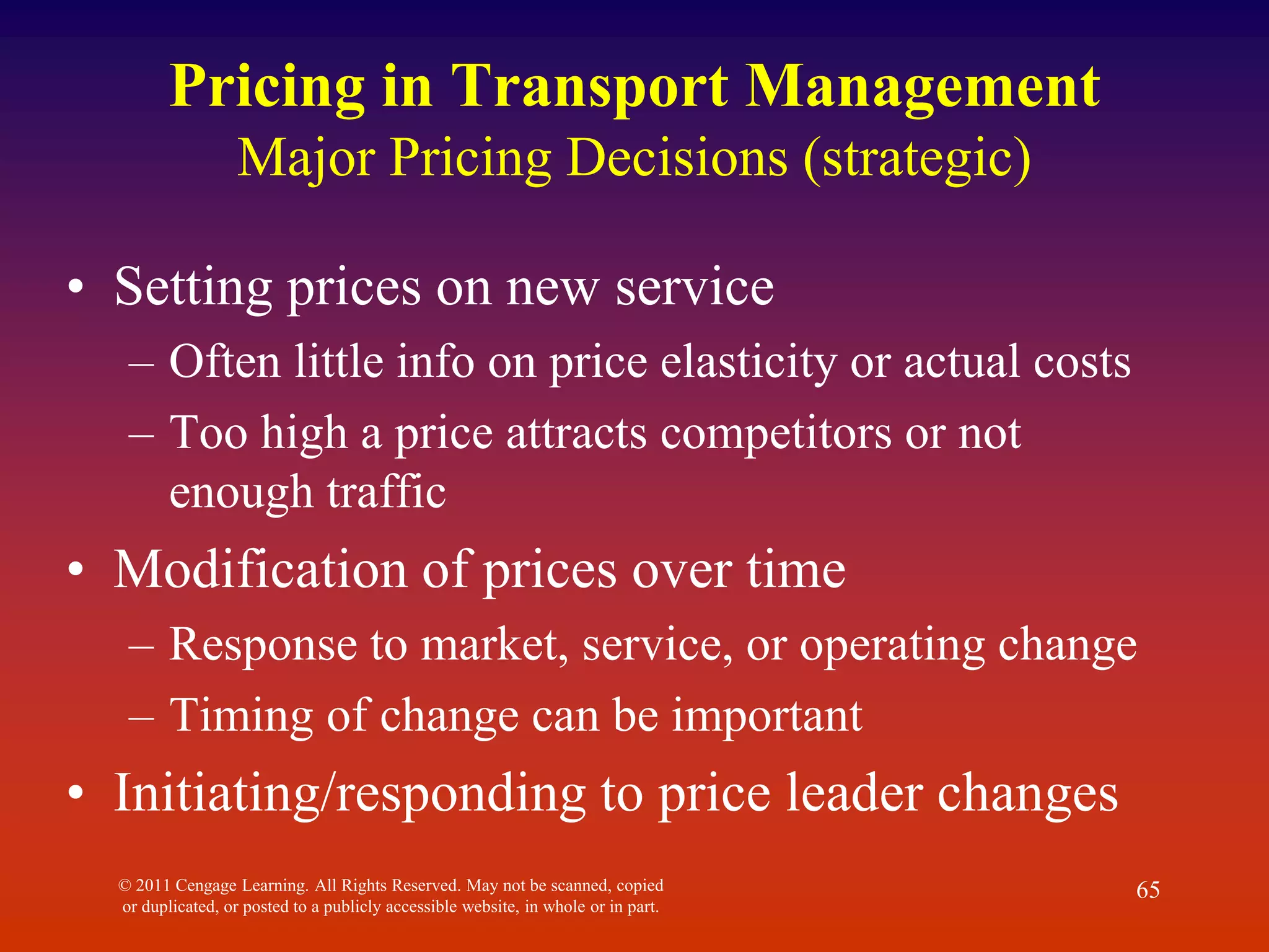 © 2011 Cengage Learning. All Rights Reserved. May not be scanned, copied
or duplicated, or posted to a publicly accessible website, in whole or in part.
65
Pricing in Transport Management
Major Pricing Decisions (strategic)
• Setting prices on new service
– Often little info on price elasticity or actual costs
– Too high a price attracts competitors or not
enough traffic
• Modification of prices over time
– Response to market, service, or operating change
– Timing of change can be important
• Initiating/responding to price leader changes
 
