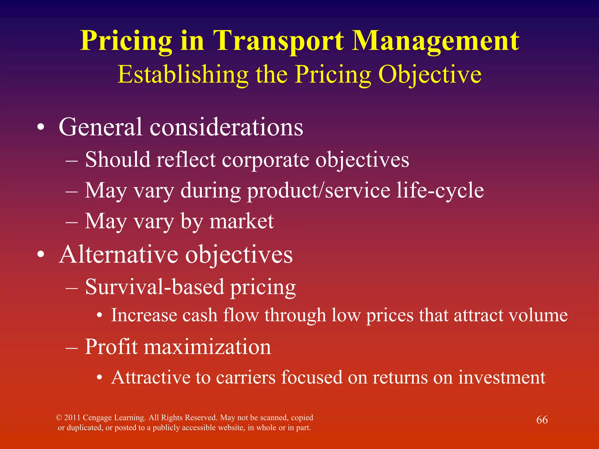 © 2011 Cengage Learning. All Rights Reserved. May not be scanned, copied
or duplicated, or posted to a publicly accessible website, in whole or in part.
66
Pricing in Transport Management
Establishing the Pricing Objective
• General considerations
– Should reflect corporate objectives
– May vary during product/service life-cycle
– May vary by market
• Alternative objectives
– Survival-based pricing
• Increase cash flow through low prices that attract volume
– Profit maximization
• Attractive to carriers focused on returns on investment
 
