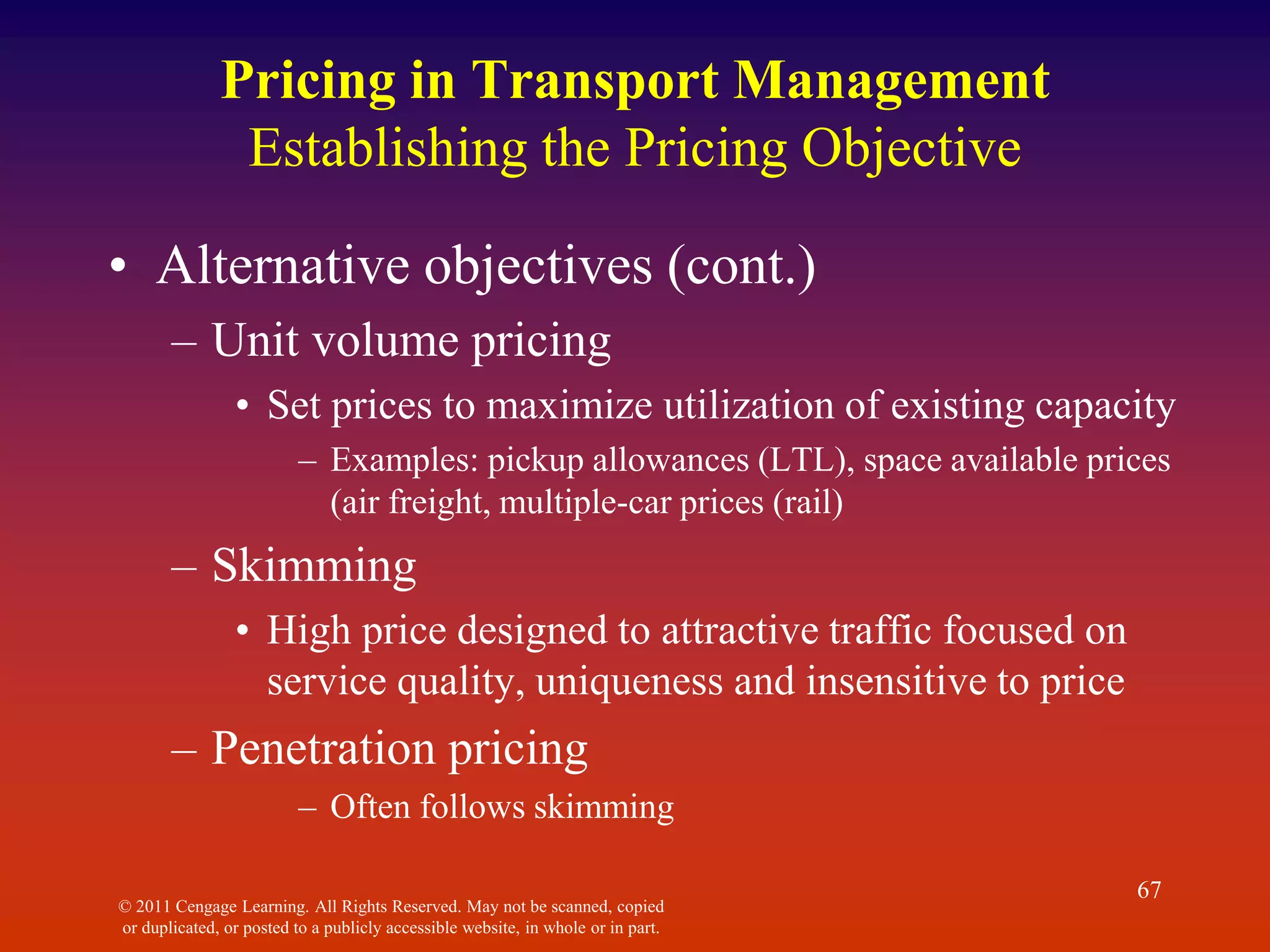 © 2011 Cengage Learning. All Rights Reserved. May not be scanned, copied
or duplicated, or posted to a publicly accessible website, in whole or in part.
67
Pricing in Transport Management
Establishing the Pricing Objective
• Alternative objectives (cont.)
– Unit volume pricing
• Set prices to maximize utilization of existing capacity
– Examples: pickup allowances (LTL), space available prices
(air freight, multiple-car prices (rail)
– Skimming
• High price designed to attractive traffic focused on
service quality, uniqueness and insensitive to price
– Penetration pricing
– Often follows skimming
 