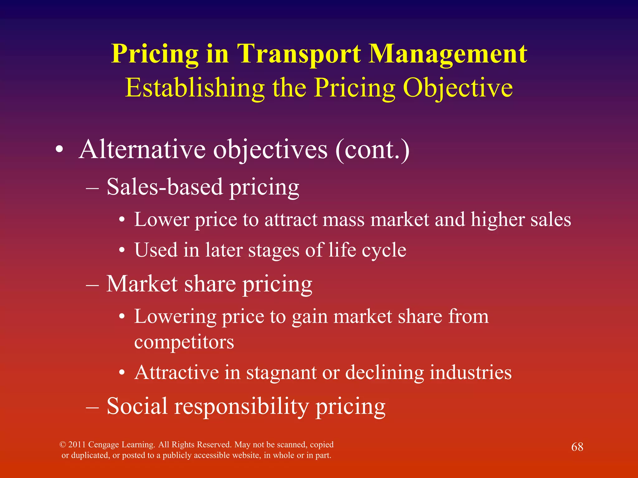 © 2011 Cengage Learning. All Rights Reserved. May not be scanned, copied
or duplicated, or posted to a publicly accessible website, in whole or in part.
68
Pricing in Transport Management
Establishing the Pricing Objective
• Alternative objectives (cont.)
– Sales-based pricing
• Lower price to attract mass market and higher sales
• Used in later stages of life cycle
– Market share pricing
• Lowering price to gain market share from
competitors
• Attractive in stagnant or declining industries
– Social responsibility pricing
 