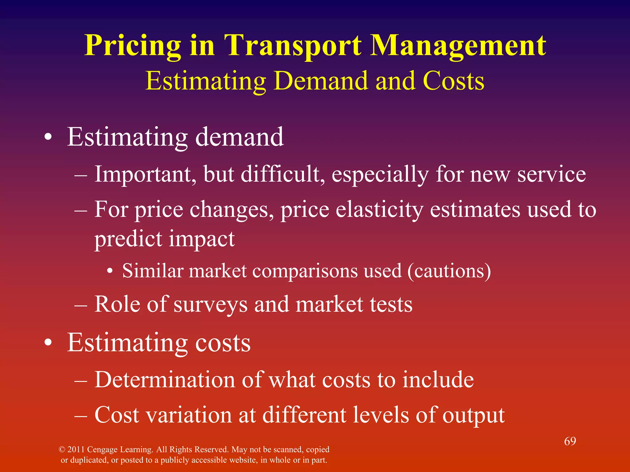 © 2011 Cengage Learning. All Rights Reserved. May not be scanned, copied
or duplicated, or posted to a publicly accessible website, in whole or in part.
69
Pricing in Transport Management
Estimating Demand and Costs
• Estimating demand
– Important, but difficult, especially for new service
– For price changes, price elasticity estimates used to
predict impact
• Similar market comparisons used (cautions)
– Role of surveys and market tests
• Estimating costs
– Determination of what costs to include
– Cost variation at different levels of output
 