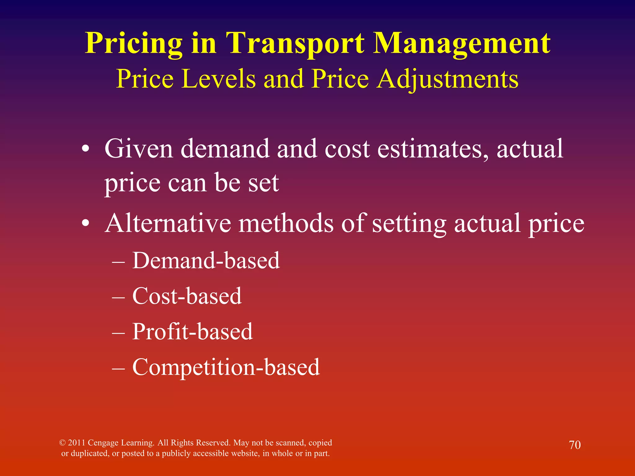 © 2011 Cengage Learning. All Rights Reserved. May not be scanned, copied
or duplicated, or posted to a publicly accessible website, in whole or in part.
70
Pricing in Transport Management
Price Levels and Price Adjustments
• Given demand and cost estimates, actual
price can be set
• Alternative methods of setting actual price
– Demand-based
– Cost-based
– Profit-based
– Competition-based
 