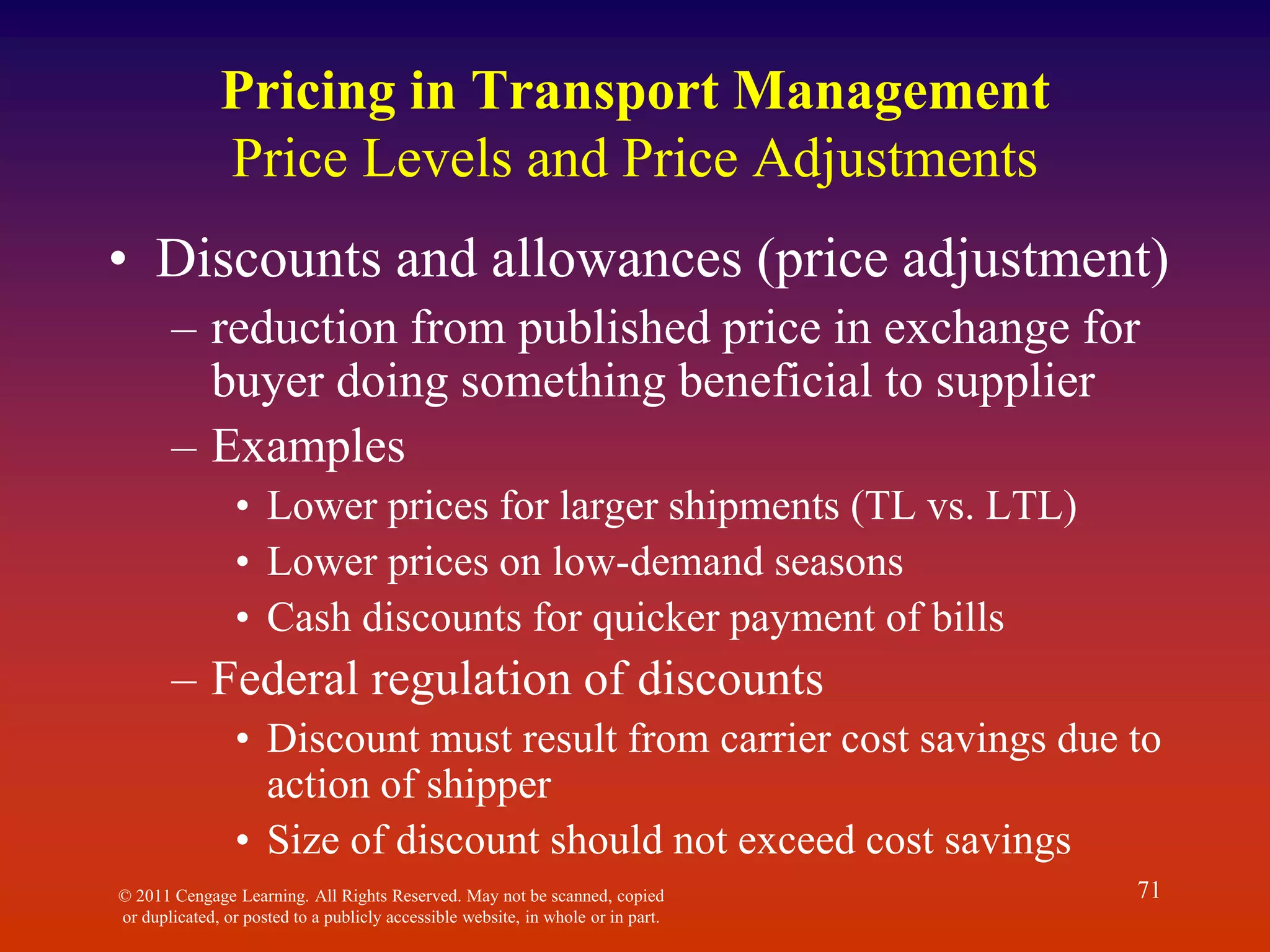 © 2011 Cengage Learning. All Rights Reserved. May not be scanned, copied
or duplicated, or posted to a publicly accessible website, in whole or in part.
71
Pricing in Transport Management
Price Levels and Price Adjustments
• Discounts and allowances (price adjustment)
– reduction from published price in exchange for
buyer doing something beneficial to supplier
– Examples
• Lower prices for larger shipments (TL vs. LTL)
• Lower prices on low-demand seasons
• Cash discounts for quicker payment of bills
– Federal regulation of discounts
• Discount must result from carrier cost savings due to
action of shipper
• Size of discount should not exceed cost savings
 