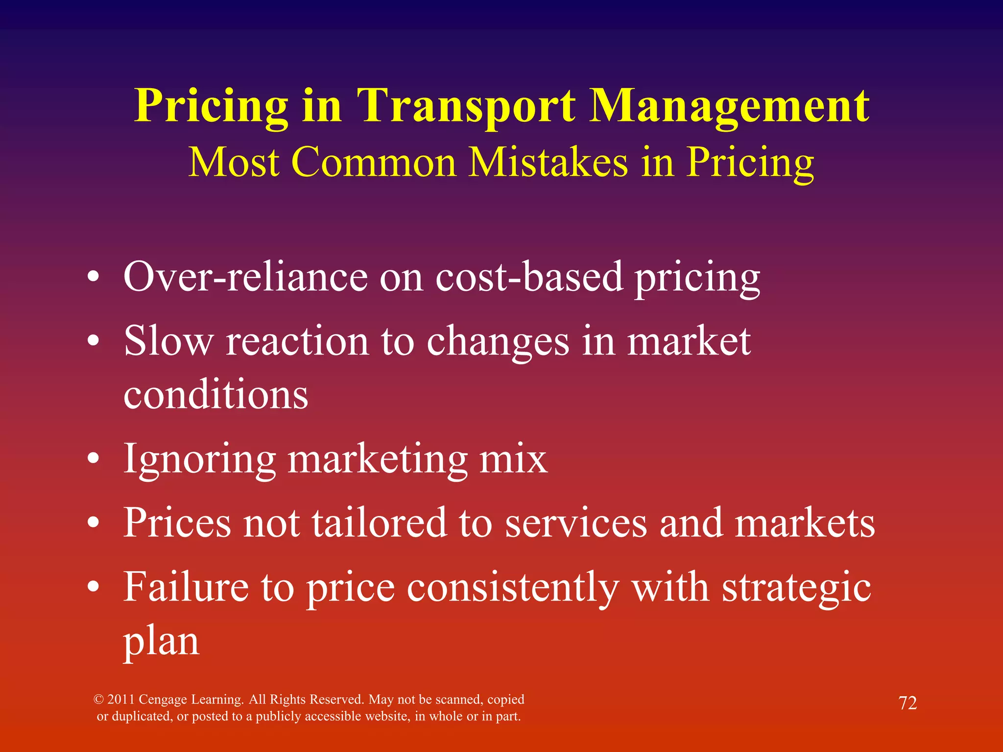 © 2011 Cengage Learning. All Rights Reserved. May not be scanned, copied
or duplicated, or posted to a publicly accessible website, in whole or in part.
72
Pricing in Transport Management
Most Common Mistakes in Pricing
• Over-reliance on cost-based pricing
• Slow reaction to changes in market
conditions
• Ignoring marketing mix
• Prices not tailored to services and markets
• Failure to price consistently with strategic
plan
 