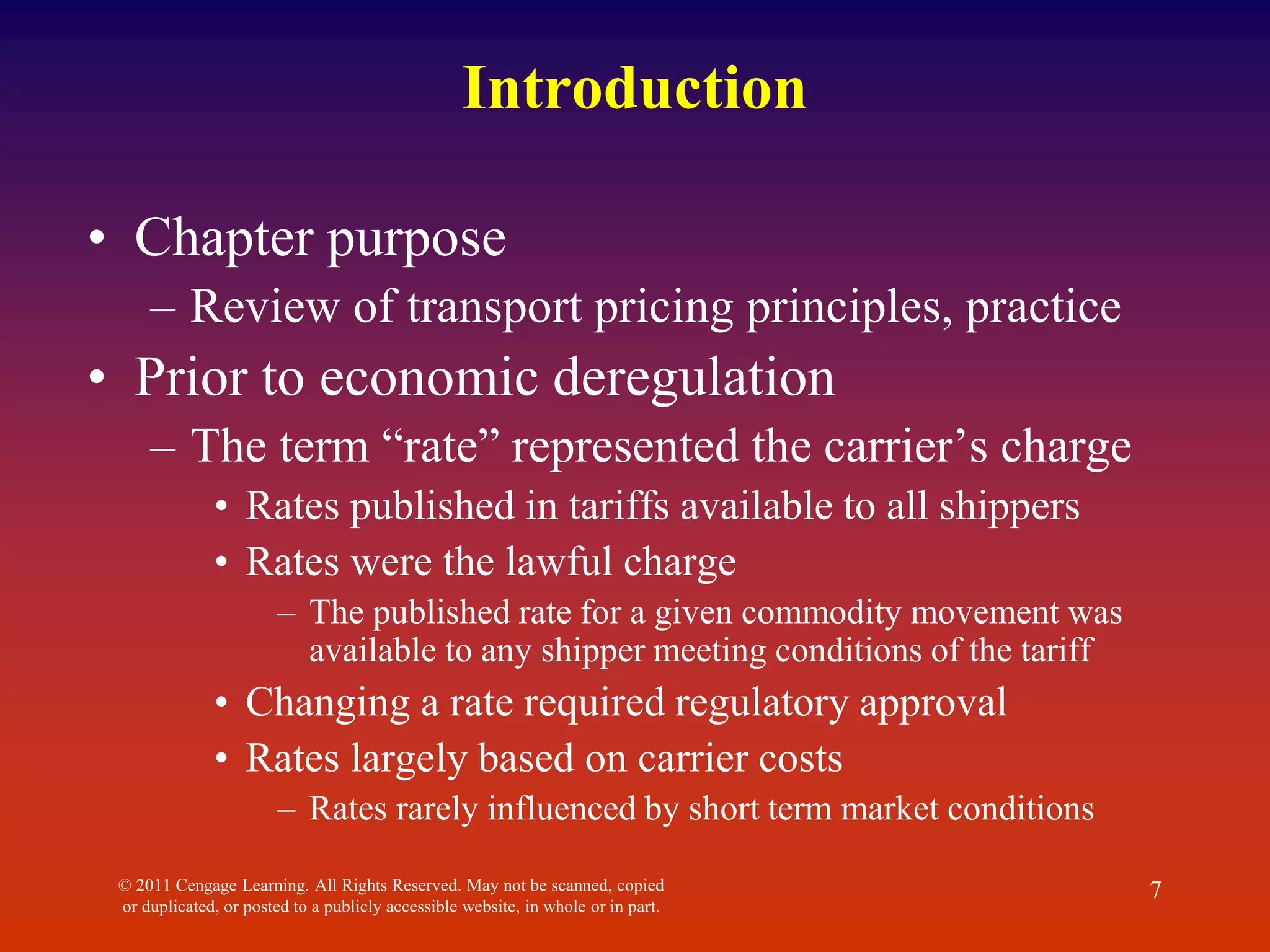 Introduction
• Chapter purpose
– Review of transport pricing principles, practice
• Prior to economic deregulation
– The term “rate” represented the carrier’s charge
• Rates published in tariffs available to all shippers
• Rates were the lawful charge
– The published rate for a given commodity movement was
available to any shipper meeting conditions of the tariff
• Changing a rate required regulatory approval
• Rates largely based on carrier costs
– Rates rarely influenced by short term market conditions
© 2011 Cengage Learning. All Rights Reserved. May not be scanned, copied
or duplicated, or posted to a publicly accessible website, in whole or in part.
7
 