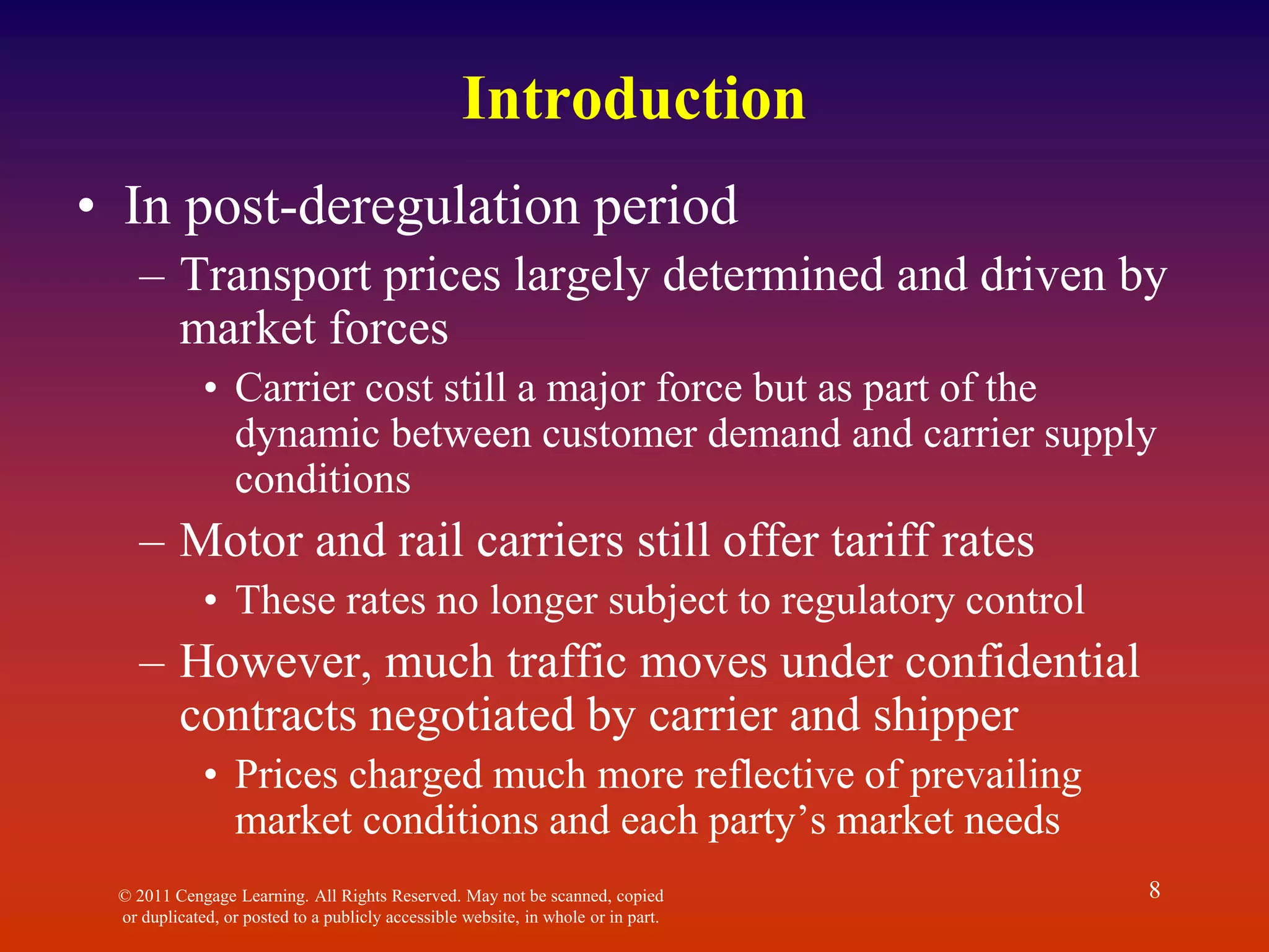 Introduction
• In post-deregulation period
– Transport prices largely determined and driven by
market forces
• Carrier cost still a major force but as part of the
dynamic between customer demand and carrier supply
conditions
– Motor and rail carriers still offer tariff rates
• These rates no longer subject to regulatory control
– However, much traffic moves under confidential
contracts negotiated by carrier and shipper
• Prices charged much more reflective of prevailing
market conditions and each party’s market needs
© 2011 Cengage Learning. All Rights Reserved. May not be scanned, copied
or duplicated, or posted to a publicly accessible website, in whole or in part.
8
 