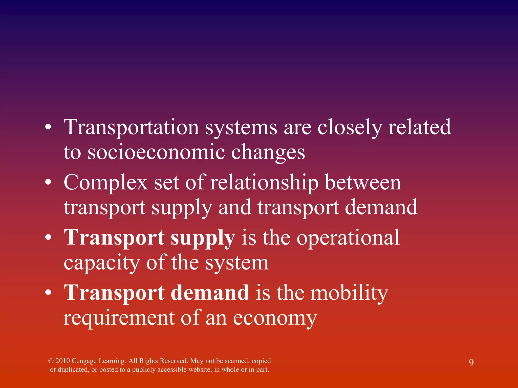 • Transportation systems are closely related
to socioeconomic changes
• Complex set of relationship between
transport supply and transport demand
• Transport supply is the operational
capacity of the system
• Transport demand is the mobility
requirement of an economy
© 2010 Cengage Learning. All Rights Reserved. May not be scanned, copied
or duplicated, or posted to a publicly accessible website, in whole or in part.
9
 