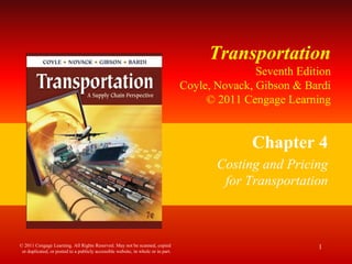 Transportation
Seventh Edition
Coyle, Novack, Gibson & Bardi
© 2011 Cengage Learning
Chapter 4
Costing and Pricing
for Transportation
1
© 2011 Cengage Learning. All Rights Reserved. May not be scanned, copied
or duplicated, or posted to a publicly accessible website, in whole or in part.
 