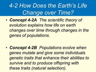 4-2 How Does the Earth’s Life
Change over Time?
• Concept 4-2A The scientific theory of
evolution explains how life on earth
changes over time through changes in the
genes of populations.
• Concept 4-2B Populations evolve when
genes mutate and give some individuals
genetic traits that enhance their abilities to
survive and to produce offspring with
these traits (natural selection).
 