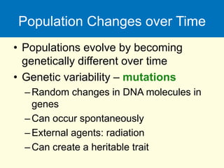 Population Changes over Time
• Populations evolve by becoming
genetically different over time
• Genetic variability – mutations
–Random changes in DNA molecules in
genes
–Can occur spontaneously
–External agents: radiation
–Can create a heritable trait
 