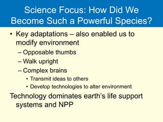 Science Focus: How Did We
Become Such a Powerful Species?
• Key adaptations – also enabled us to
modify environment
– Opposable thumbs
– Walk upright
– Complex brains
• Transmit ideas to others
• Develop technologies to alter environment
Technology dominates earth’s life support
systems and NPP
 