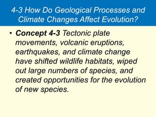 4-3 How Do Geological Processes and
Climate Changes Affect Evolution?
• Concept 4-3 Tectonic plate
movements, volcanic eruptions,
earthquakes, and climate change
have shifted wildlife habitats, wiped
out large numbers of species, and
created opportunities for the evolution
of new species.
 