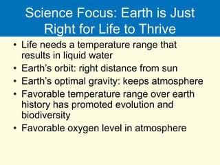 Science Focus: Earth is Just
Right for Life to Thrive
• Life needs a temperature range that
results in liquid water
• Earth’s orbit: right distance from sun
• Earth’s optimal gravity: keeps atmosphere
• Favorable temperature range over earth
history has promoted evolution and
biodiversity
• Favorable oxygen level in atmosphere
 