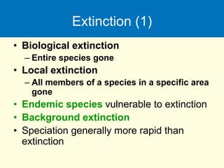 Extinction (1)
• Biological extinction
– Entire species gone
• Local extinction
– All members of a species in a specific area
gone
• Endemic species vulnerable to extinction
• Background extinction
• Speciation generally more rapid than
extinction
 