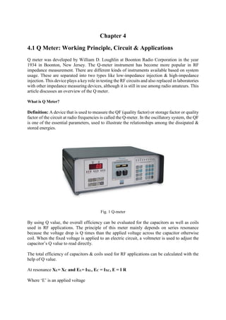 Chapter 4
4.1 Q Meter: Working Principle, Circuit & Applications
Q meter was developed by William D. Loughlin at Boonton Radio Corporation in the year
1934 in Boonton, New Jersey. The Q-meter instrument has become more popular in RF
impedance measurement. There are different kinds of instruments available based on system
usage. These are separated into two types like low-impedance injection & high-impedance
injection. This device plays a key role in testing the RF circuits and also replaced in laboratories
with other impedance measuring devices, although it is still in use among radio amateurs. This
article discusses an overview of the Q meter.
What is Q Meter?
Definition: A device that is used to measure the QF (quality factor) or storage factor or quality
factor of the circuit at radio frequencies is called the Q-meter. In the oscillatory system, the QF
is one of the essential parameters, used to illustrate the relationships among the dissipated &
stored energies.
Fig. 1 Q-meter
By using Q value, the overall efficiency can be evaluated for the capacitors as well as coils
used in RF applications. The principle of this meter mainly depends on series resonance
because the voltage drop is Q times than the applied voltage across the capacitor otherwise
coil. When the fixed voltage is applied to an electric circuit, a voltmeter is used to adjust the
capacitor’s Q value to read directly.
The total efficiency of capacitors & coils used for RF applications can be calculated with the
help of Q value.
At resonance XL= XC and EL= IXL, EC = IXC, E = I R
Where ‘E’ is an applied voltage
 