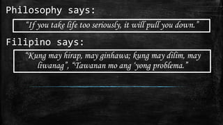 Philosophy says:
“If you take life too seriously, it will pull you down.”
Filipino says:
“Kung may hirap, may ginhawa; kung may dilim, may
liwanag”, “Tawanan mo ang ‘yong problema.”
 