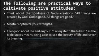 The following are practical ways to
cultivate positive attitudes:
 Think about the goodness of God’s creations. “All things are
created by God. God is good. All things are good.”
 Mentally optimize your strengths.
 Feel good about life and enjoy it. “Living life to the fullest,” as the
bible states means being able to see the beauty of life and savor
its blessing.
 