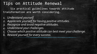 Tips on Attitude Renewal
Six practical guidelines towards attitude
transformation are worth considering.
1. Understand yourself.
2. Appreciate yourself for having positive attitudes.
3. Recognize and avoid negative attitudes.
4. Understand your challenges.
5. Choose which positive attitude can best meet your challenge.
6. Reward yourself for every success.
 