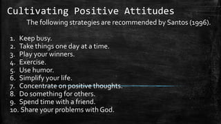 Cultivating Positive Attitudes
The following strategies are recommended by Santos (1996).
1. Keep busy.
2. Take things one day at a time.
3. Play your winners.
4. Exercise.
5. Use humor.
6. Simplify your life.
7. Concentrate on positive thoughts.
8. Do something for others.
9. Spend time with a friend.
10. Share your problems with God.
 