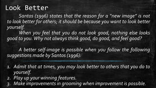 Look Better
Santos (1996) states that the reason for a “new image” is not
to look better for others; it should be because you want to look better
yourself.
When you feel that you do not look good, nothing else looks
good to you.Why not always think good, do good, and feel good?
A better self-image is possible when you follow the following
suggestions made by Santos (1996):
1. Admit that at times, you may look better to others that you do to
yourself.
2. Play up your winning features.
3. Make improvements in grooming when improvement is possible.
 