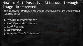 How to Get Positive Attitude Through
Image Improvement
The following strategies for image improvement are enumerated
(Santos, 1996):
1. Wardrobe improvement.
2. Hairstyle and cosmetics.
3. Look healthy.
4. Be yourself.
5. Image-attitude connection.
 