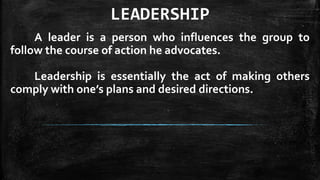 LEADERSHIP
A leader is a person who influences the group to
follow the course of action he advocates.
Leadership is essentially the act of making others
comply with one’s plans and desired directions.
 