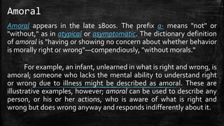 Amoral
Amoral appears in the late 1800s. The prefix a- means "not" or
"without," as in atypical or asymptomatic. The dictionary definition
of amoral is "having or showing no concern about whether behavior
is morally right or wrong"—compendiously, "without morals."
For example, an infant, unlearned in what is right and wrong, is
amoral; someone who lacks the mental ability to understand right
or wrong due to illness might be described as amoral. These are
illustrative examples, however; amoral can be used to describe any
person, or his or her actions, who is aware of what is right and
wrong but does wrong anyway and responds indifferently about it.
 