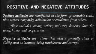 POSITIVE AND NEGATIVE ATTITUDES
Positive attitudes are manifested in the form of desirable traits
that attract sympathy, admiration or emulation from others.
These includes, among others, industry, honesty, love for
work, humor and cooperation.
Negative attitudes are those that others generally shun or
dislike such as laziness, being troublesome and corrupt.
 