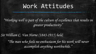 Work Attitudes
“Working well is part of the culture of excellence that results in
greater productivity”
Sir William C. Van Horne (1843-1915) held;
“The man who feels no enthusiasm for his work will never
accomplish anything worthwhile.”
 
